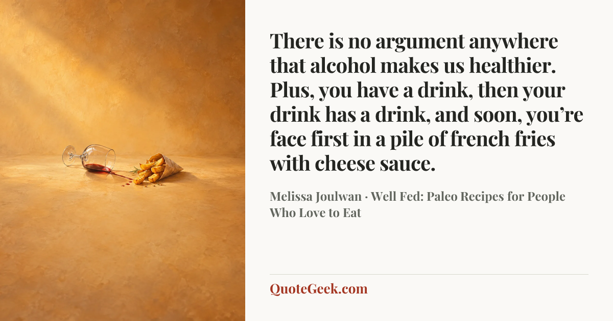 “There is no argument anywhere that alcohol makes us healthier. Plus, you have a drink, then your drink has a drink, and soon, you’re face first in a pile of french fries with cheese sauce.” — Melissa Joulwan · Well Fed: Paleo Recipes for People Who Love to Eat. Illustrated QuoteGeek card.