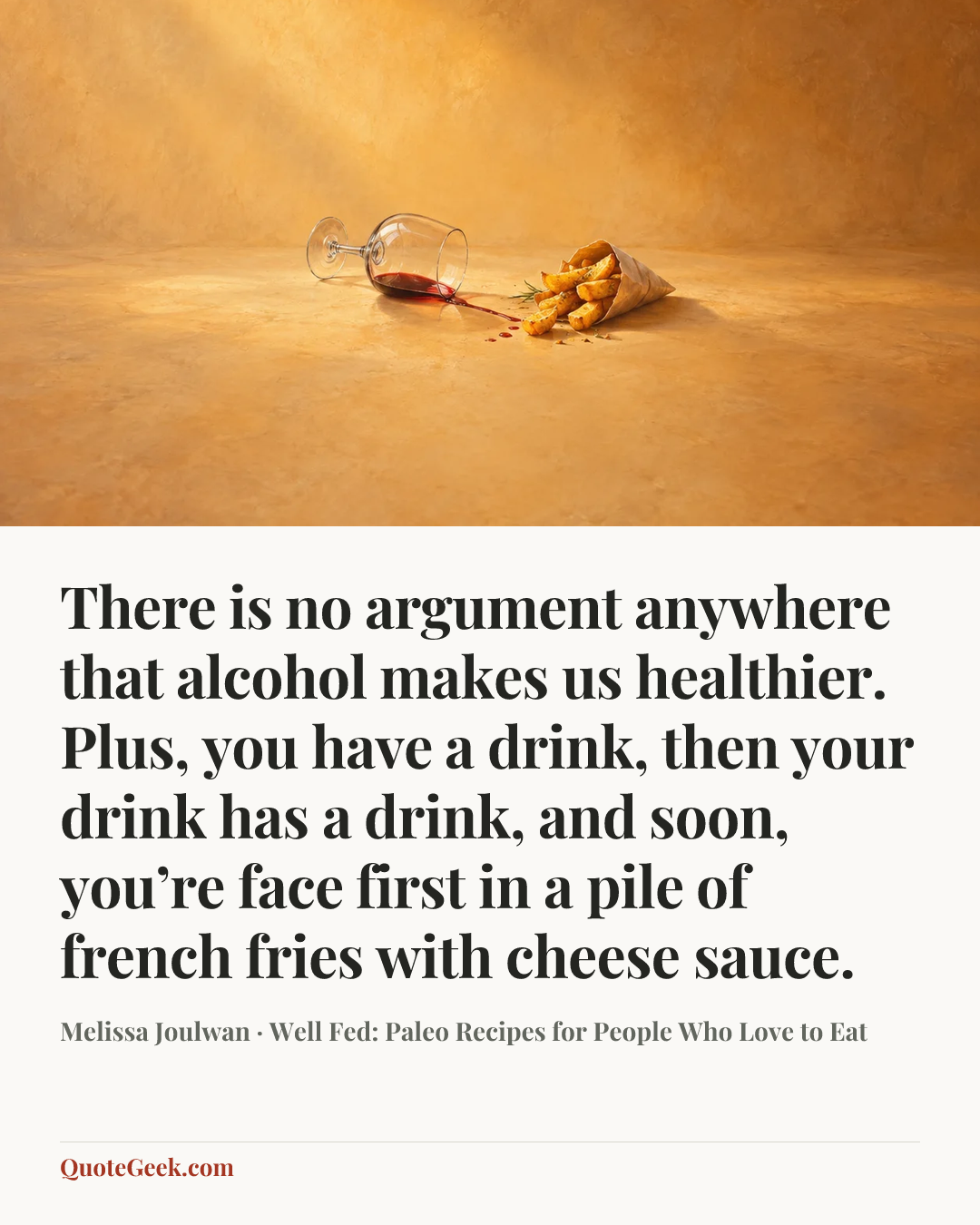 “There is no argument anywhere that alcohol makes us healthier. Plus, you have a drink, then your drink has a drink, and soon, you’re face first in a pile of french fries with cheese sauce.” — Melissa Joulwan · Well Fed: Paleo Recipes for People Who Love to Eat. Illustrated QuoteGeek card.