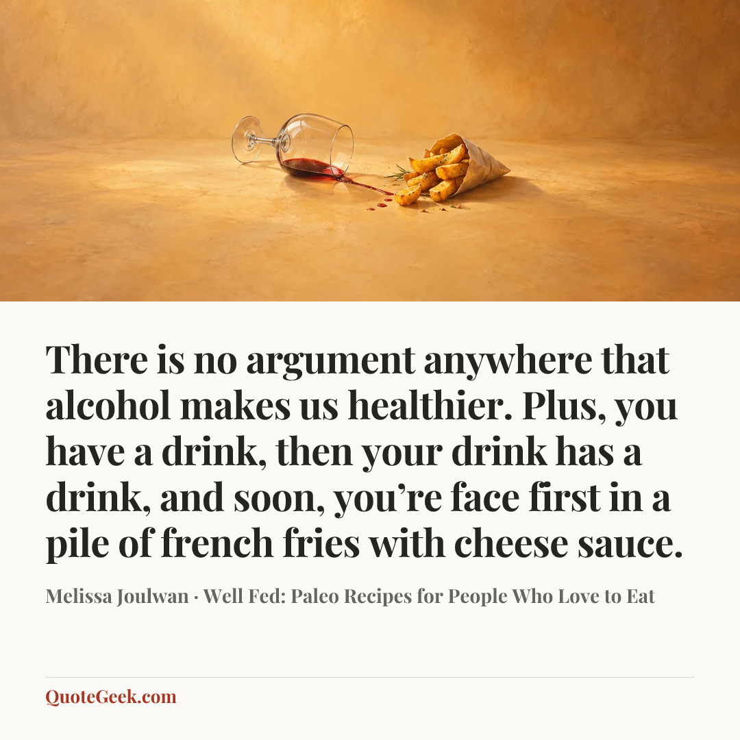 “There is no argument anywhere that alcohol makes us healthier. Plus, you have a drink, then your drink has a drink, and soon, you’re face first in a pile of french fries with cheese sauce.” — Melissa Joulwan · Well Fed: Paleo Recipes for People Who Love to Eat. Illustrated QuoteGeek card.