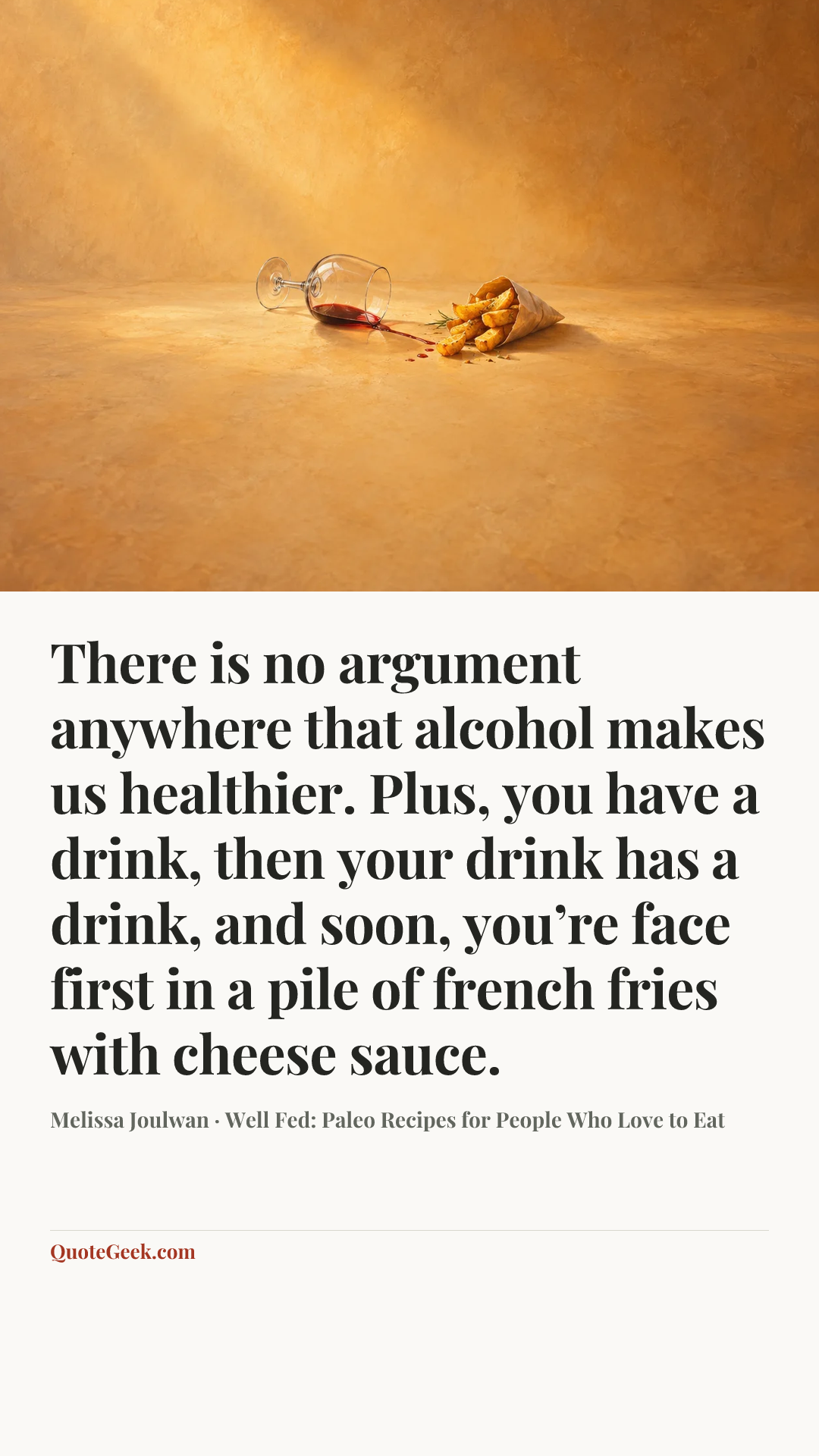 “There is no argument anywhere that alcohol makes us healthier. Plus, you have a drink, then your drink has a drink, and soon, you’re face first in a pile of french fries with cheese sauce.” — Melissa Joulwan · Well Fed: Paleo Recipes for People Who Love to Eat. Illustrated QuoteGeek card.