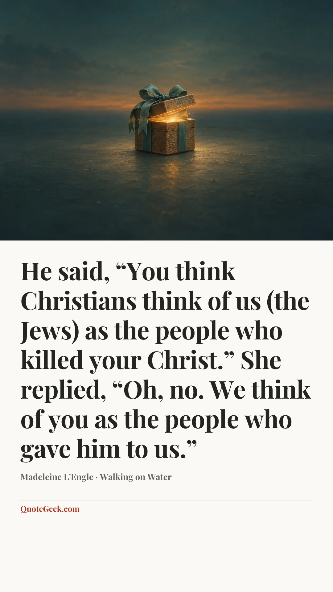 “He said, “You think Christians think of us (the Jews) as the people who killed your Christ.” She replied, “Oh, no. We think of you as the people who gave him to us.”” — Madeleine L'Engle · Walking on Water. Illustrated QuoteGeek card.