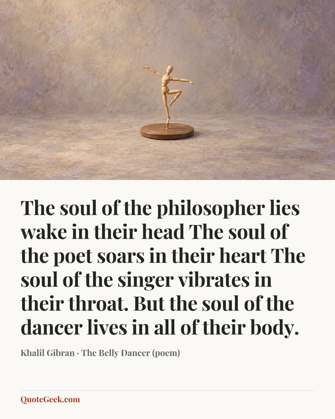 “The soul of the philosopher lies wake in their head
The soul of the poet soars in their heart
The soul of the singer vibrates in their throat.
But the soul of the dancer lives in all of their body.” — Khalil Gibran · The Belly Dancer (poem). Illustrated QuoteGeek card.