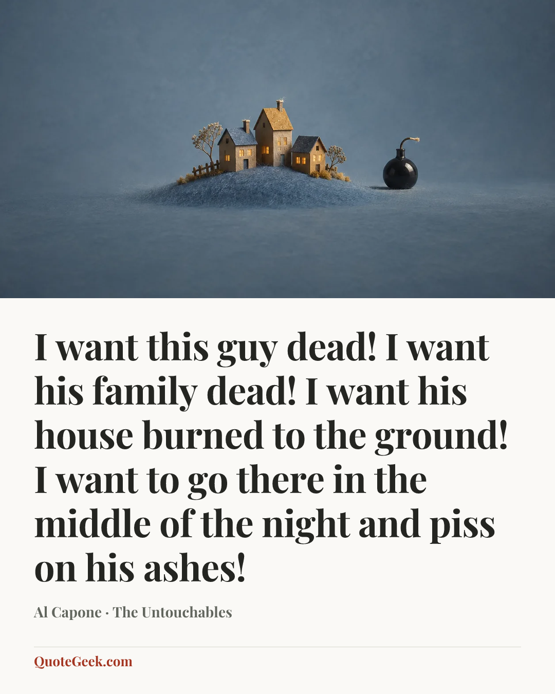 “I want this guy dead! I want his family dead! I want his house burned to the ground! I want to go there in the middle of the night and piss on his ashes!” — Al Capone · The Untouchables. Illustrated QuoteGeek card.