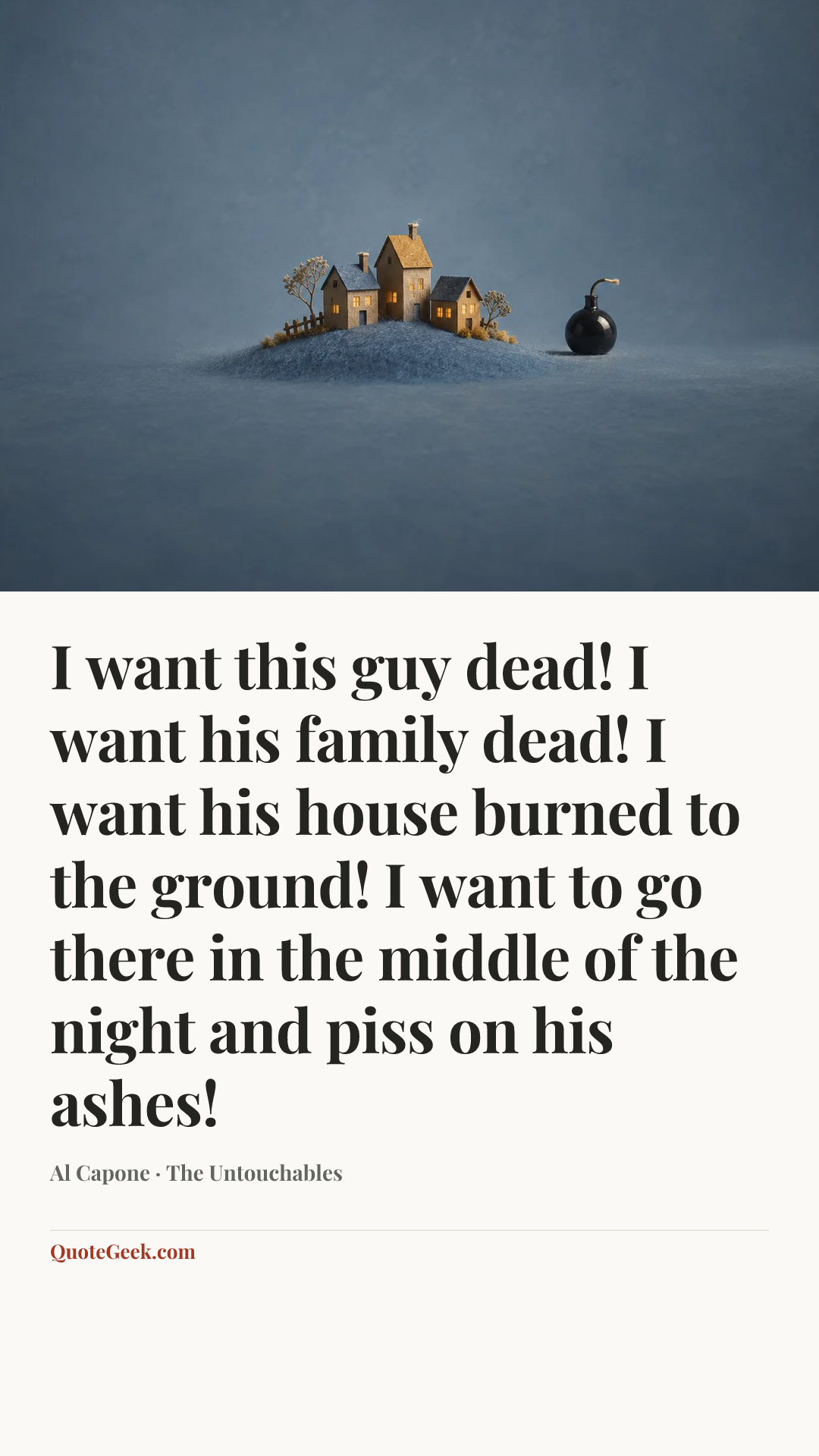 “I want this guy dead! I want his family dead! I want his house burned to the ground! I want to go there in the middle of the night and piss on his ashes!” — Al Capone · The Untouchables. Illustrated QuoteGeek card.