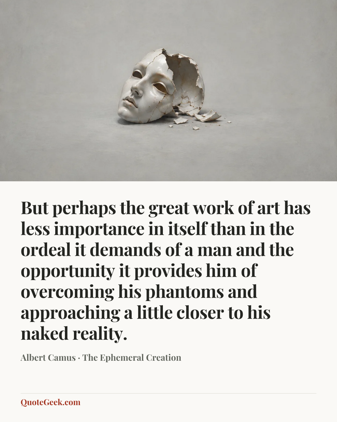 “But perhaps the great work of art has less importance in itself than in the ordeal it demands of a man and the opportunity it provides him of overcoming his phantoms and approaching a little closer to his naked reality.” — Albert Camus · The Ephemeral Creation. Illustrated QuoteGeek card.