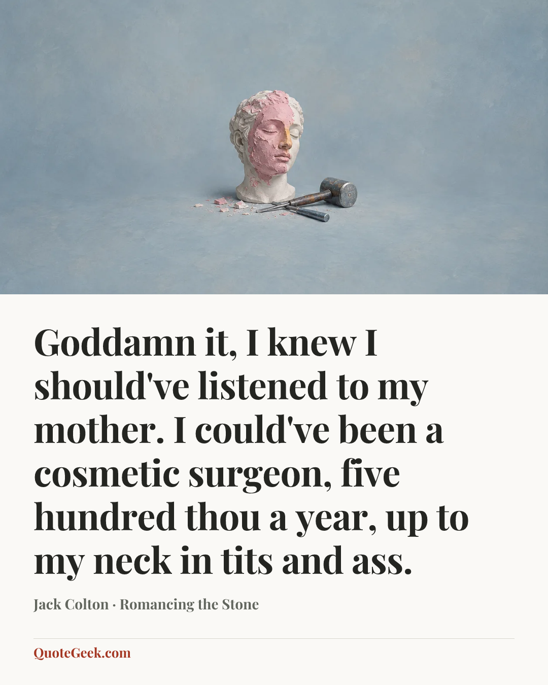 “Goddamn it, I knew I should've listened to my mother. I could've been a cosmetic surgeon, five hundred thou a year, up to my neck in tits and ass.” — Jack Colton · Romancing the Stone. Illustrated QuoteGeek card.