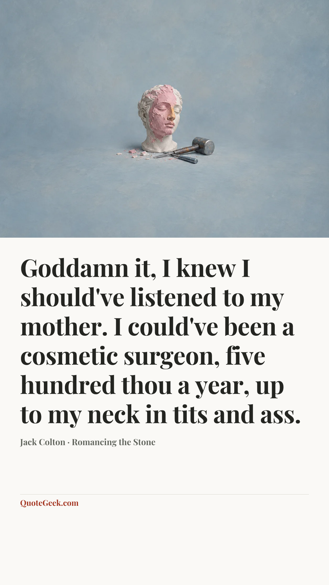“Goddamn it, I knew I should've listened to my mother. I could've been a cosmetic surgeon, five hundred thou a year, up to my neck in tits and ass.” — Jack Colton · Romancing the Stone. Illustrated QuoteGeek card.