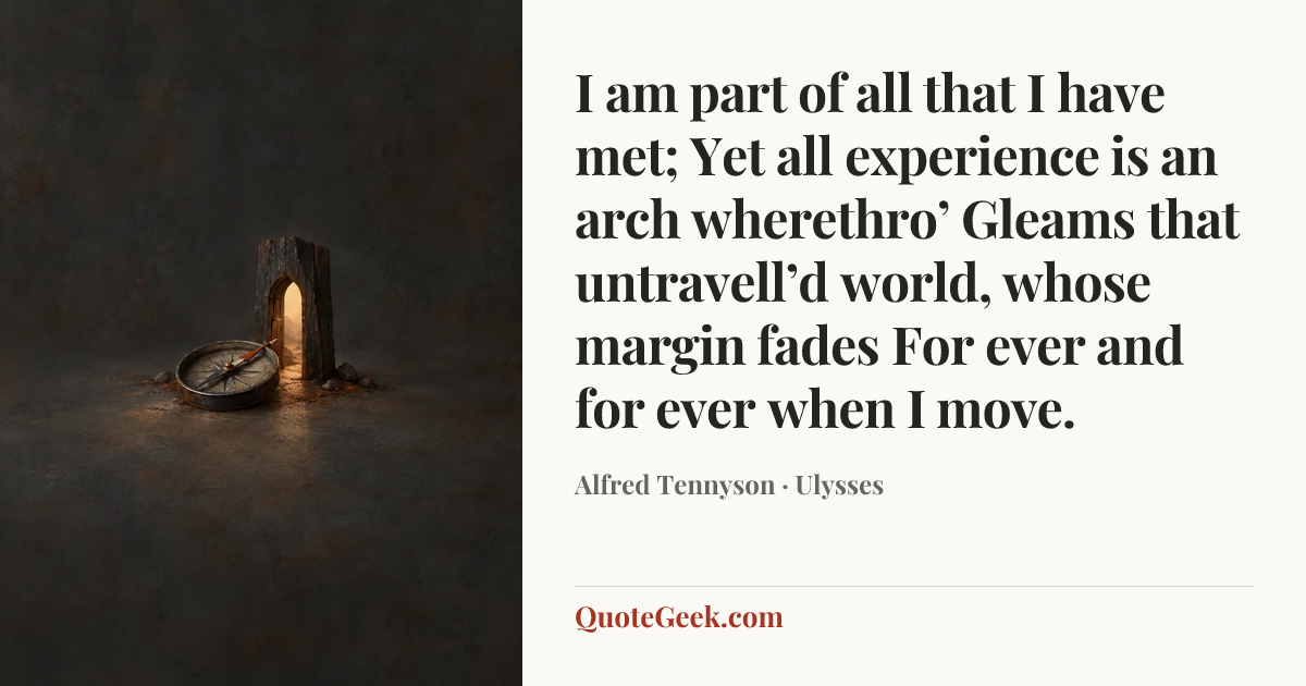 “I am part of all that I have met;
Yet all experience is an arch wherethro’
Gleams that untravell’d world, whose margin fades
For ever and for ever when I move.” — Alfred Tennyson · Ulysses. Illustrated QuoteGeek card.