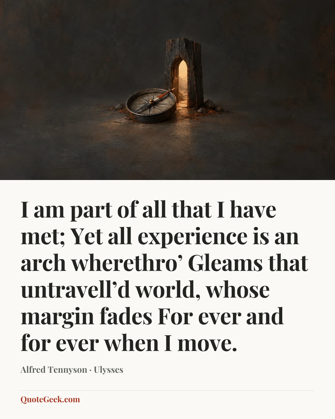 “I am part of all that I have met;
Yet all experience is an arch wherethro’
Gleams that untravell’d world, whose margin fades
For ever and for ever when I move.” — Alfred Tennyson · Ulysses. Illustrated QuoteGeek card.