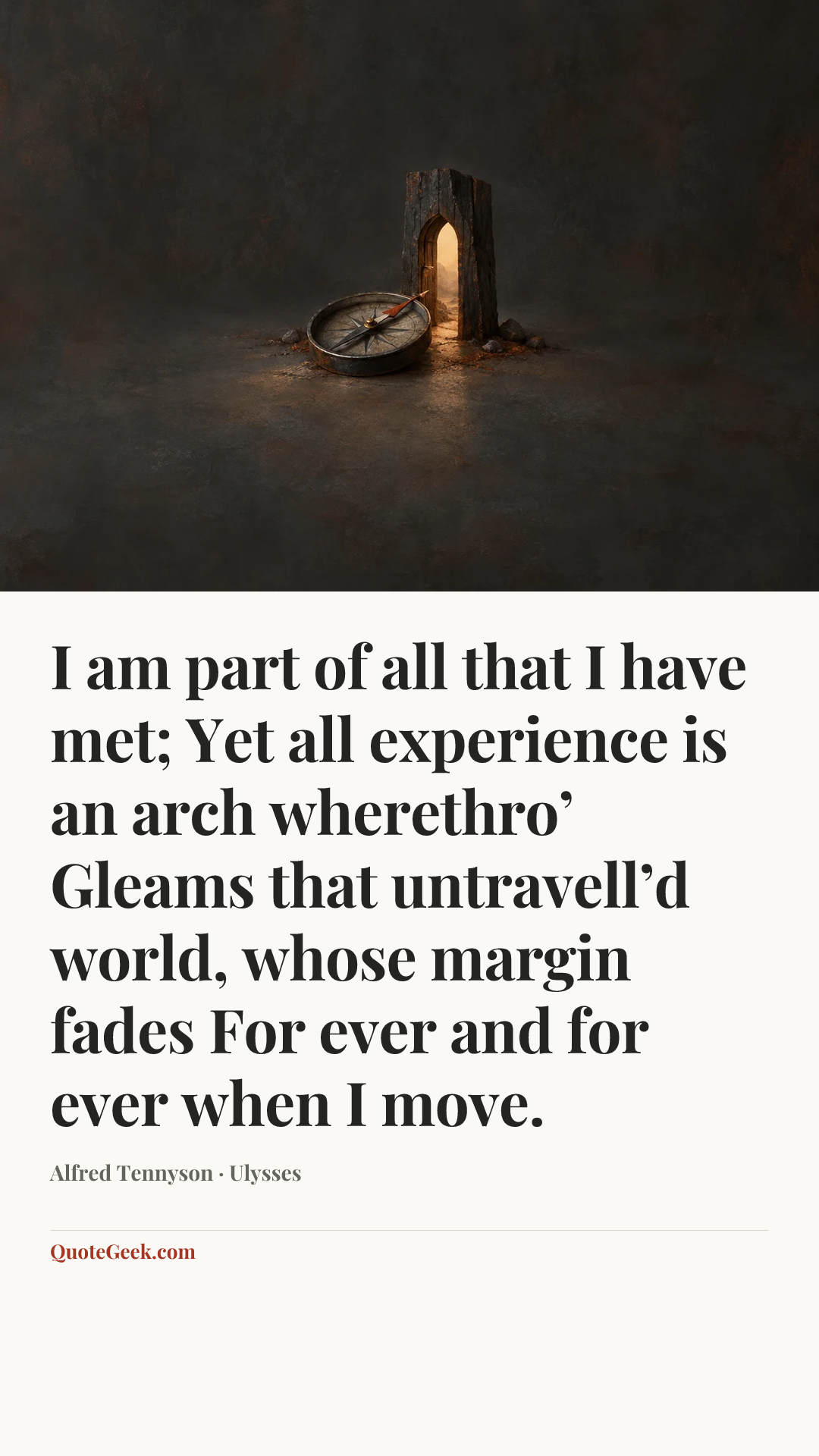 “I am part of all that I have met;
Yet all experience is an arch wherethro’
Gleams that untravell’d world, whose margin fades
For ever and for ever when I move.” — Alfred Tennyson · Ulysses. Illustrated QuoteGeek card.