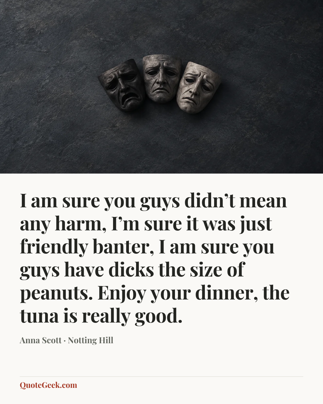 “I am sure you guys didn’t mean any harm, I’m sure it was just friendly banter, I am sure you guys have dicks the size of peanuts. Enjoy your dinner, the tuna is really good.” — Anna Scott · Notting Hill. Illustrated QuoteGeek card.