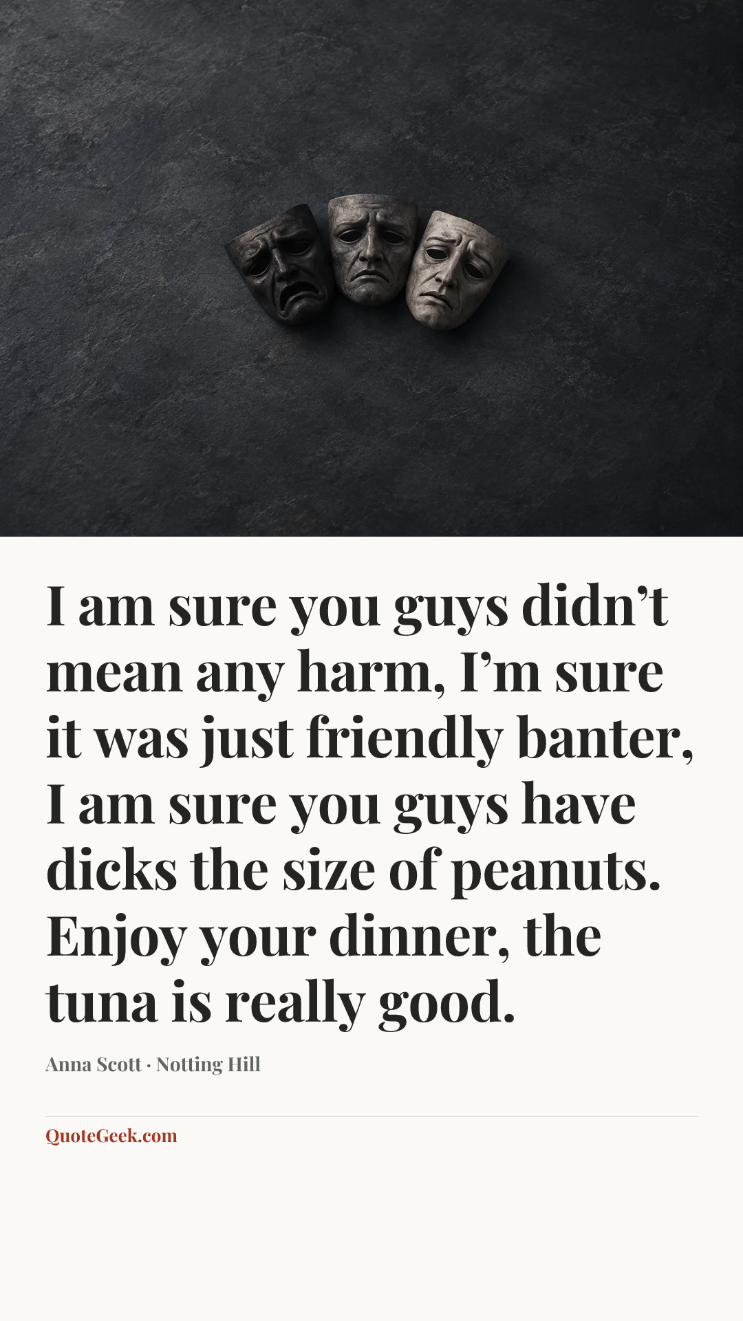 “I am sure you guys didn’t mean any harm, I’m sure it was just friendly banter, I am sure you guys have dicks the size of peanuts. Enjoy your dinner, the tuna is really good.” — Anna Scott · Notting Hill. Illustrated QuoteGeek card.
