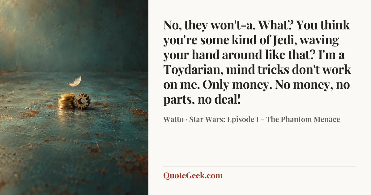 “No, they won't-a. What? You think you're some kind of Jedi, waving your hand around like that? I'm a Toydarian, mind tricks don't work on me. Only money. No money, no parts, no deal!” — Watto · Star Wars: Episode I - The Phantom Menace. Illustrated QuoteGeek card.