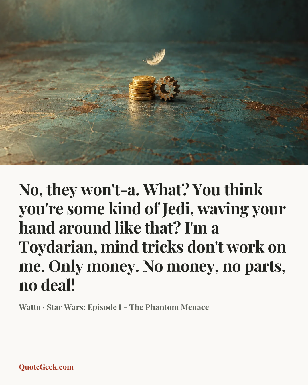 “No, they won't-a. What? You think you're some kind of Jedi, waving your hand around like that? I'm a Toydarian, mind tricks don't work on me. Only money. No money, no parts, no deal!” — Watto · Star Wars: Episode I - The Phantom Menace. Illustrated QuoteGeek card.