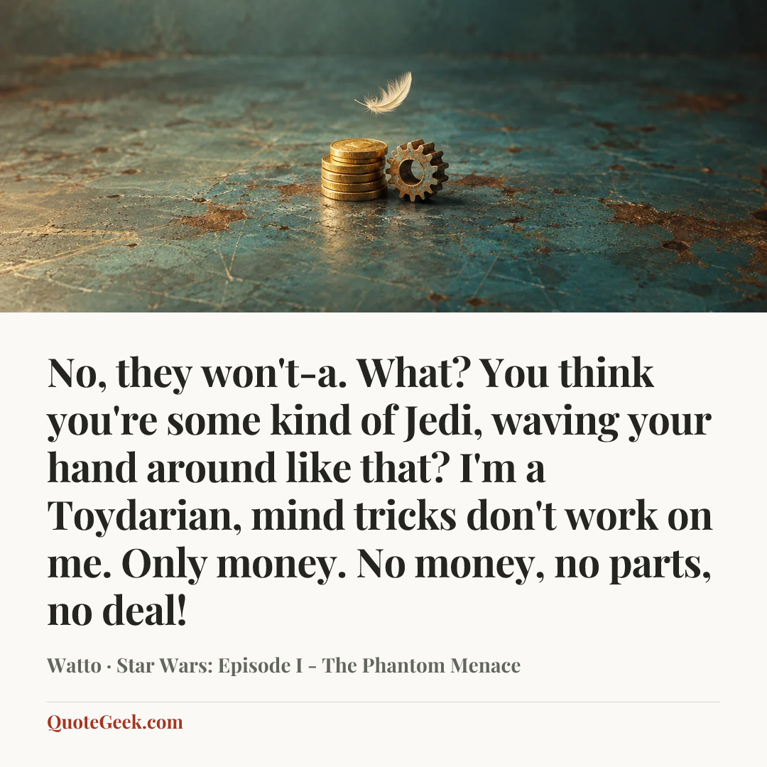 “No, they won't-a. What? You think you're some kind of Jedi, waving your hand around like that? I'm a Toydarian, mind tricks don't work on me. Only money. No money, no parts, no deal!” — Watto · Star Wars: Episode I - The Phantom Menace. Illustrated QuoteGeek card.