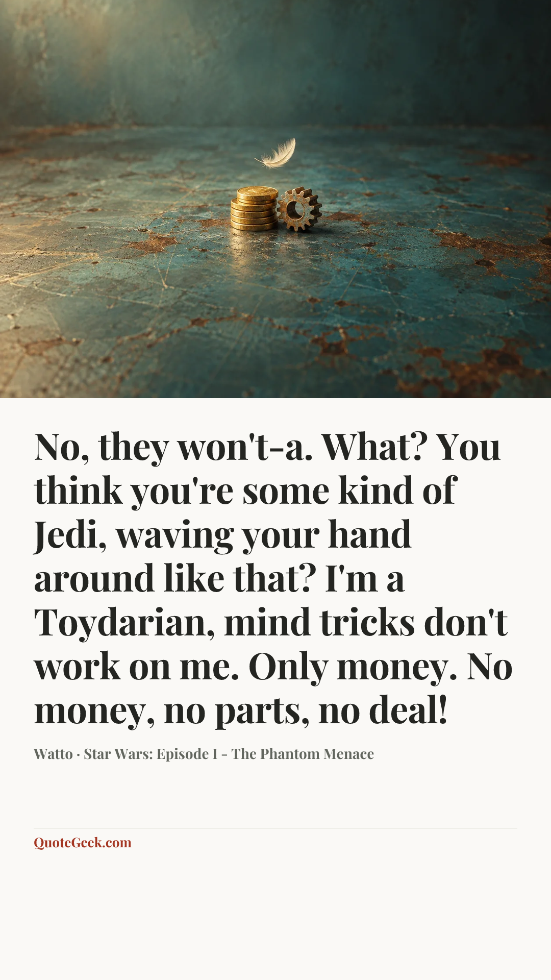 “No, they won't-a. What? You think you're some kind of Jedi, waving your hand around like that? I'm a Toydarian, mind tricks don't work on me. Only money. No money, no parts, no deal!” — Watto · Star Wars: Episode I - The Phantom Menace. Illustrated QuoteGeek card.
