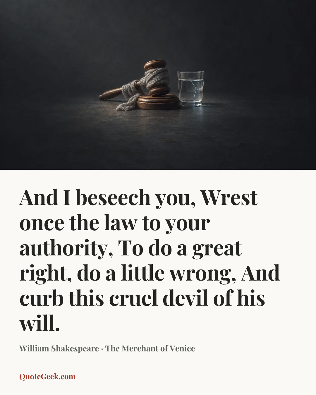 “And I beseech you,
Wrest once the law to your authority,
To do a great right, do a little wrong,
And curb this cruel devil of his will.” — William Shakespeare · The Merchant of Venice. Illustrated QuoteGeek card.