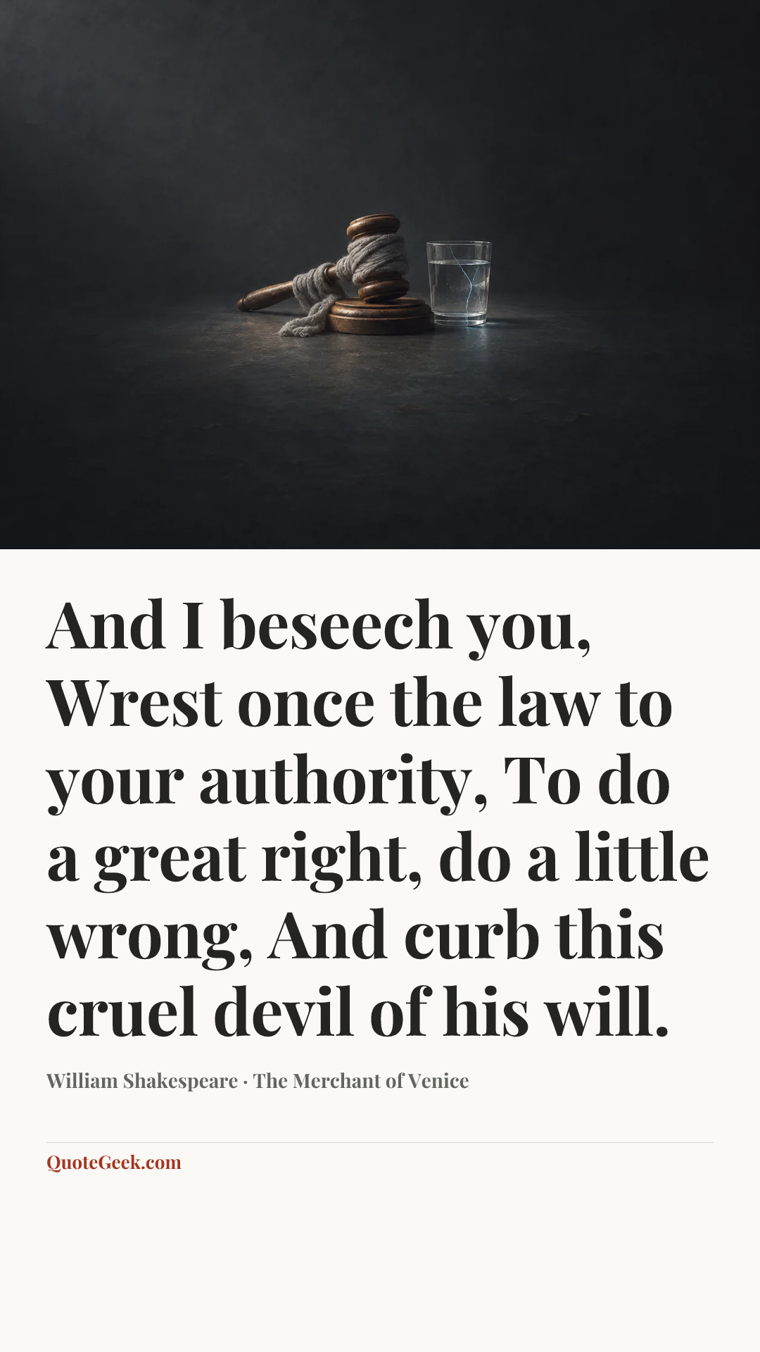 “And I beseech you,
Wrest once the law to your authority,
To do a great right, do a little wrong,
And curb this cruel devil of his will.” — William Shakespeare · The Merchant of Venice. Illustrated QuoteGeek card.