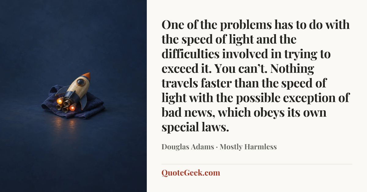 “One of the problems has to do with the speed of light and the difficulties involved in trying to exceed it. You can’t. Nothing travels faster than the speed of light with the possible exception of bad news, which obeys its own special laws.” — Douglas Adams · Mostly Harmless. Illustrated QuoteGeek card.