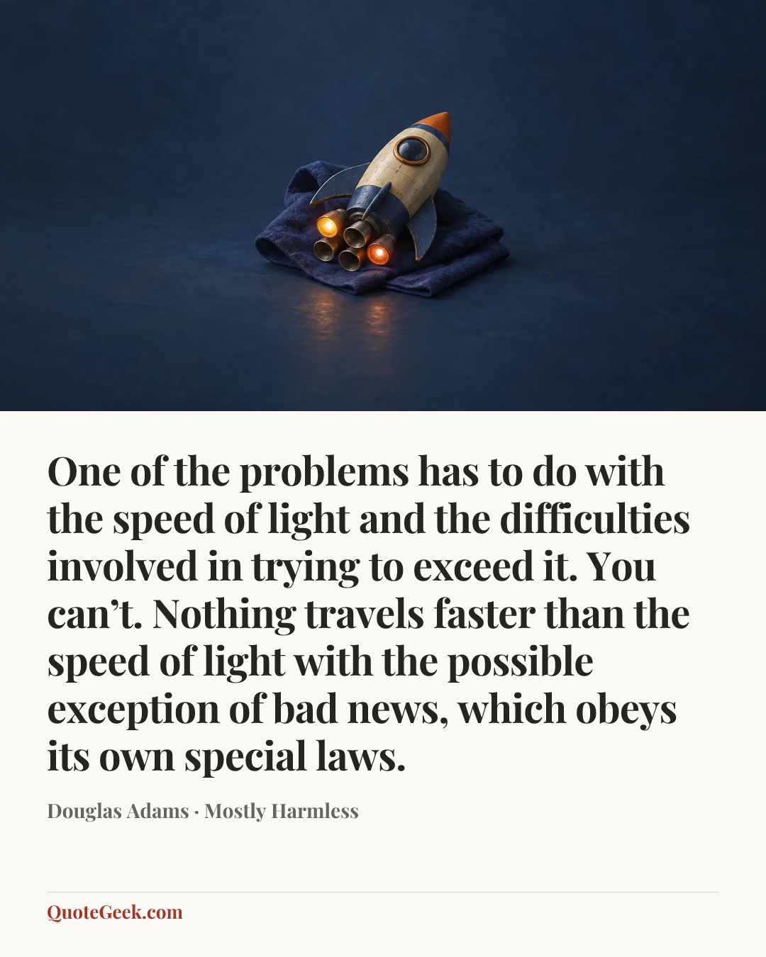 “One of the problems has to do with the speed of light and the difficulties involved in trying to exceed it. You can’t. Nothing travels faster than the speed of light with the possible exception of bad news, which obeys its own special laws.” — Douglas Adams · Mostly Harmless. Illustrated QuoteGeek card.