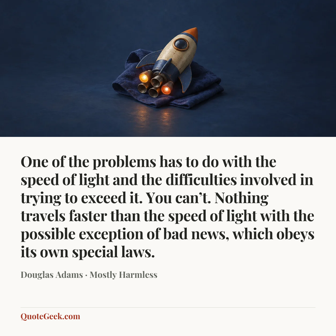 “One of the problems has to do with the speed of light and the difficulties involved in trying to exceed it. You can’t. Nothing travels faster than the speed of light with the possible exception of bad news, which obeys its own special laws.” — Douglas Adams · Mostly Harmless. Illustrated QuoteGeek card.