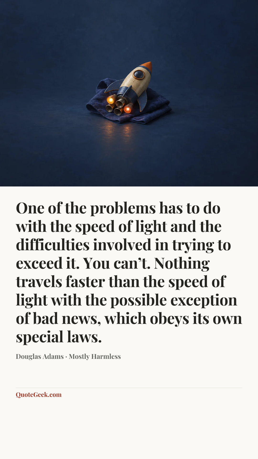 “One of the problems has to do with the speed of light and the difficulties involved in trying to exceed it. You can’t. Nothing travels faster than the speed of light with the possible exception of bad news, which obeys its own special laws.” — Douglas Adams · Mostly Harmless. Illustrated QuoteGeek card.