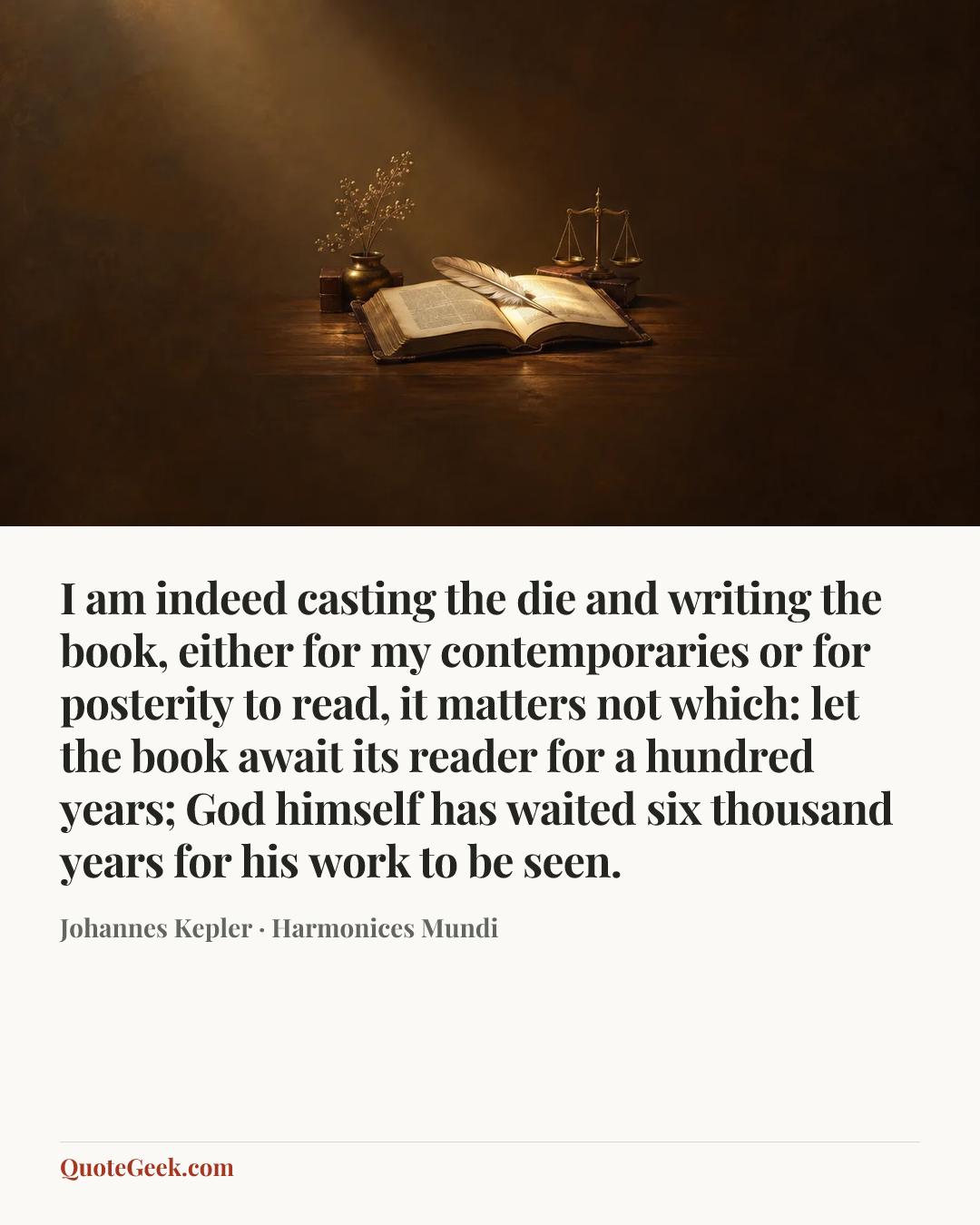 “I am indeed casting the die and writing the book, either for my contemporaries or for posterity to read, it matters not which: let the book await its reader for a hundred years; God himself has waited six thousand years for his work to be seen.” — Johannes Kepler · Harmonices Mundi. Illustrated QuoteGeek card.