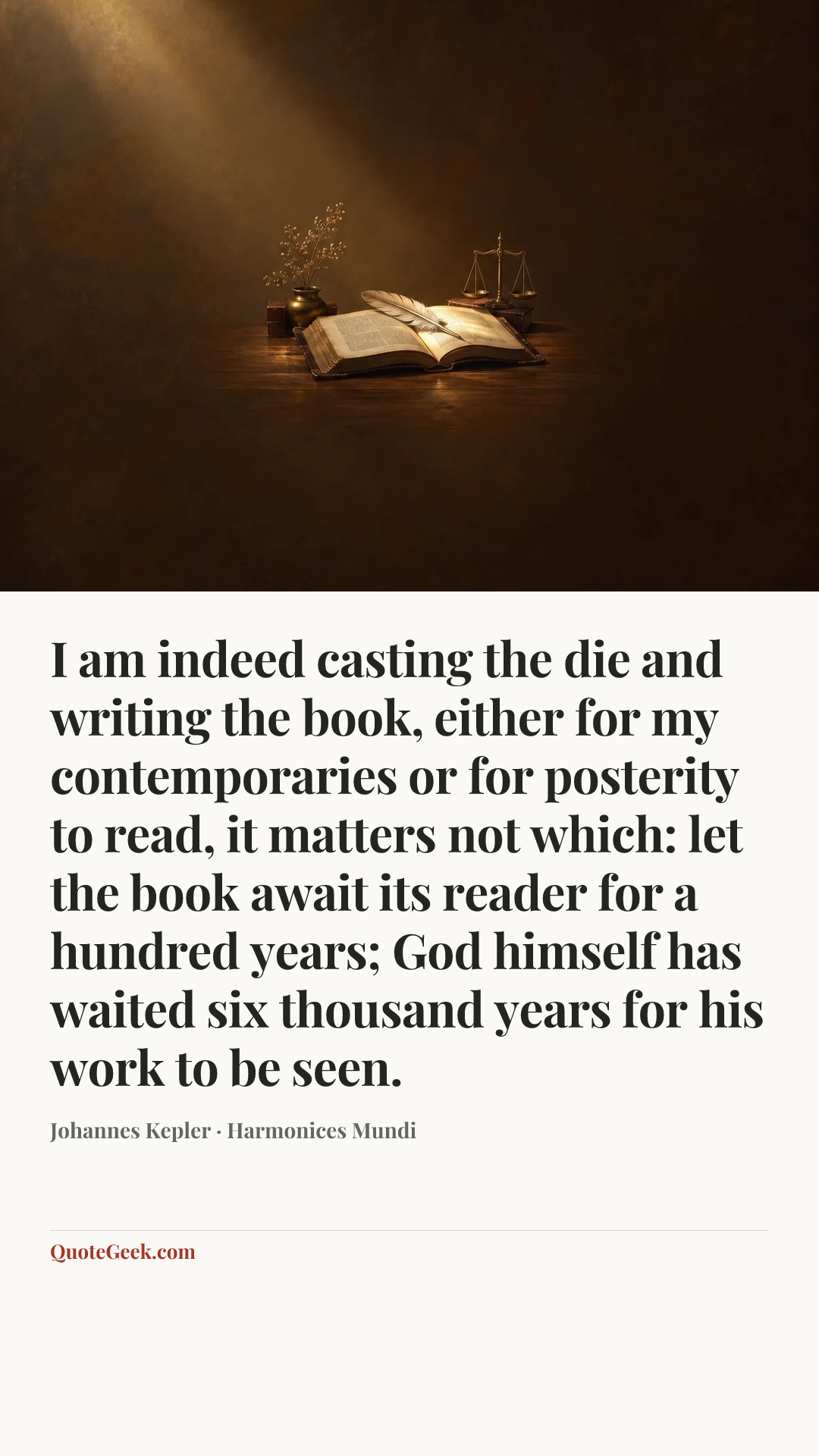 “I am indeed casting the die and writing the book, either for my contemporaries or for posterity to read, it matters not which: let the book await its reader for a hundred years; God himself has waited six thousand years for his work to be seen.” — Johannes Kepler · Harmonices Mundi. Illustrated QuoteGeek card.