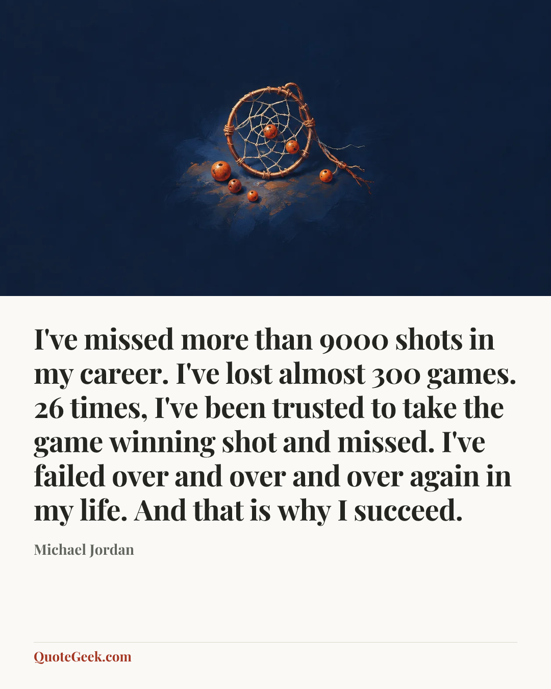 “I've missed more than 9000 shots in my career. I've lost almost 300 games. 26 times, I've been trusted to take the game winning shot and missed. I've failed over and over and over again in my life. And that is why I succeed.” — Michael Jordan. Illustrated QuoteGeek card.