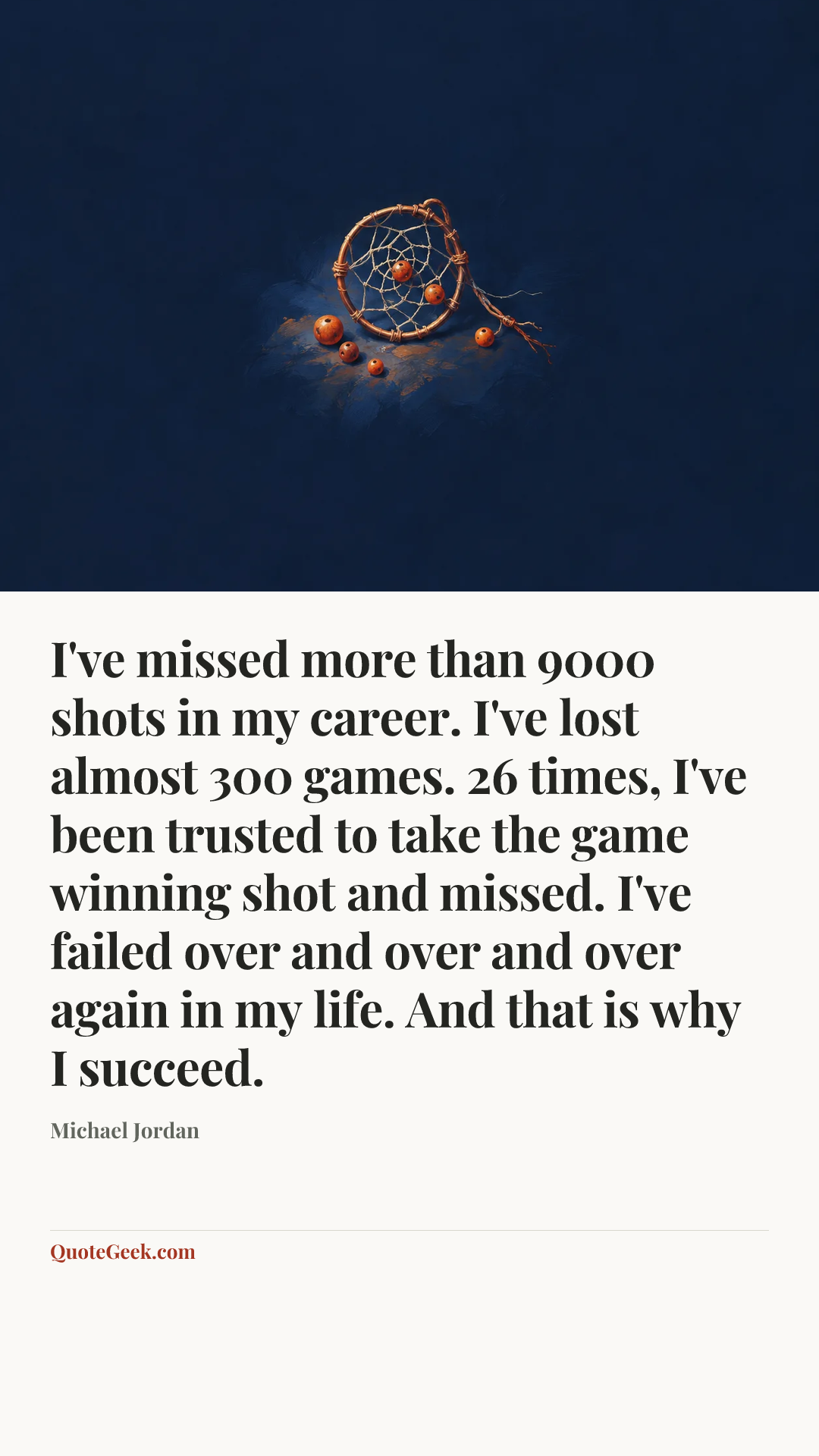 “I've missed more than 9000 shots in my career. I've lost almost 300 games. 26 times, I've been trusted to take the game winning shot and missed. I've failed over and over and over again in my life. And that is why I succeed.” — Michael Jordan. Illustrated QuoteGeek card.