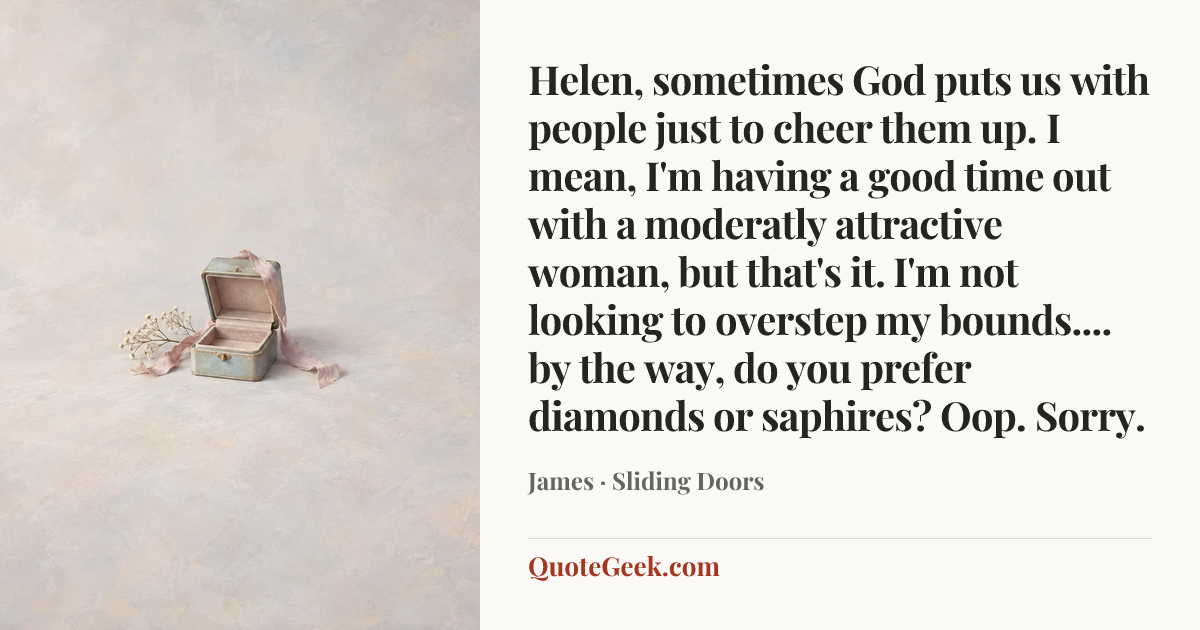 “Helen, sometimes God puts us with people just to cheer them up. I mean, I'm having a good time out with a moderatly attractive woman, but that's it. I'm not looking to overstep my bounds.... by the way, do you prefer diamonds or saphires? Oop. Sorry.” — James · Sliding Doors. Illustrated QuoteGeek card.