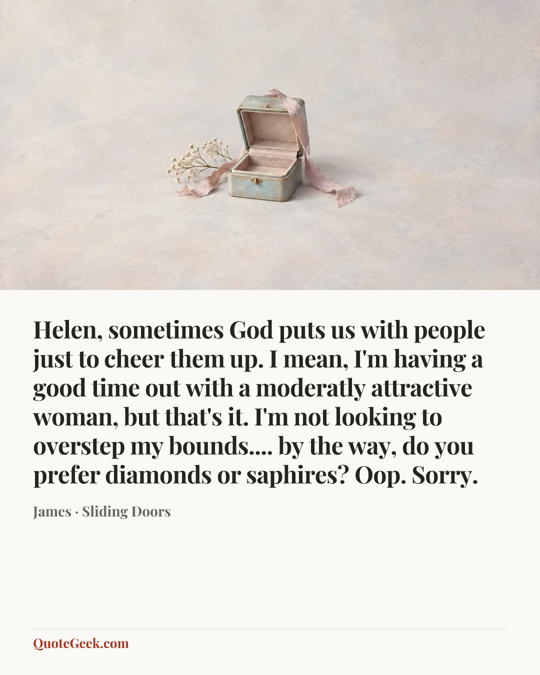 “Helen, sometimes God puts us with people just to cheer them up. I mean, I'm having a good time out with a moderatly attractive woman, but that's it. I'm not looking to overstep my bounds.... by the way, do you prefer diamonds or saphires? Oop. Sorry.” — James · Sliding Doors. Illustrated QuoteGeek card.