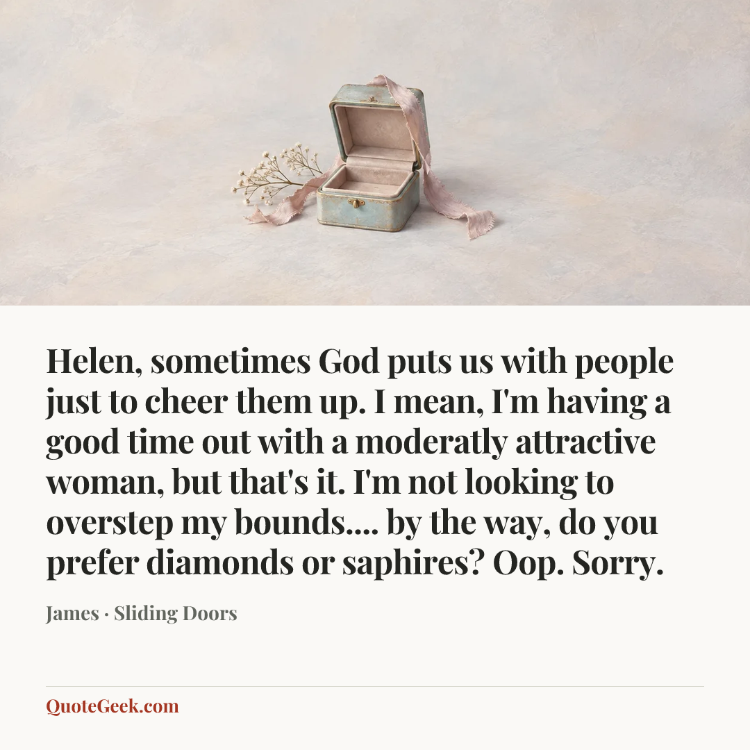 “Helen, sometimes God puts us with people just to cheer them up. I mean, I'm having a good time out with a moderatly attractive woman, but that's it. I'm not looking to overstep my bounds.... by the way, do you prefer diamonds or saphires? Oop. Sorry.” — James · Sliding Doors. Illustrated QuoteGeek card.