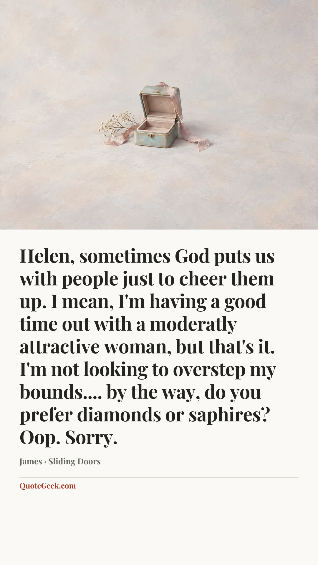 “Helen, sometimes God puts us with people just to cheer them up. I mean, I'm having a good time out with a moderatly attractive woman, but that's it. I'm not looking to overstep my bounds.... by the way, do you prefer diamonds or saphires? Oop. Sorry.” — James · Sliding Doors. Illustrated QuoteGeek card.