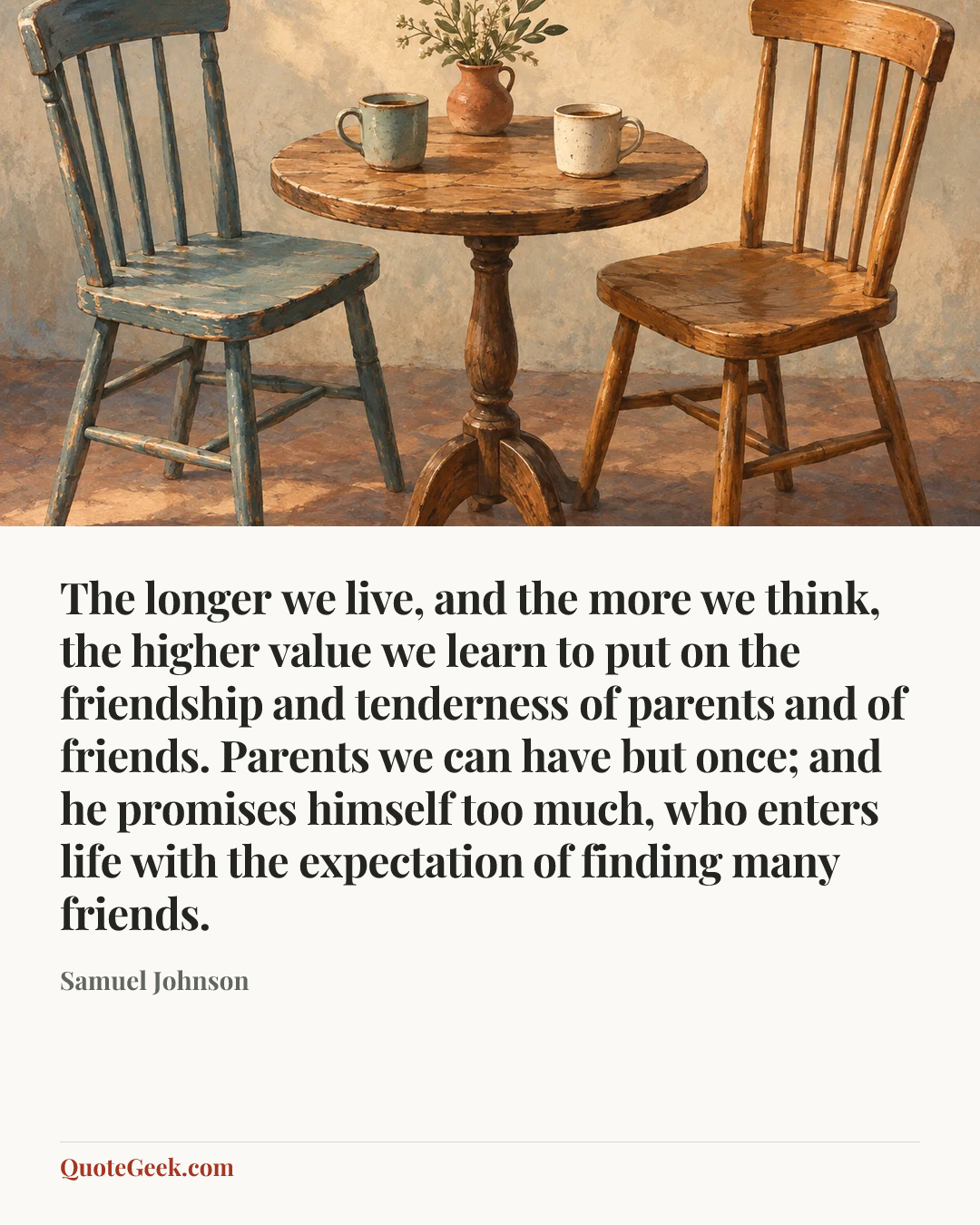 “The longer we live, and the more we think, the higher value we learn to put on the friendship and tenderness of parents and of friends. Parents we can have but once; and he promises himself too much, who enters life with the expectation of finding many friends.” — Samuel Johnson. Illustrated QuoteGeek card.