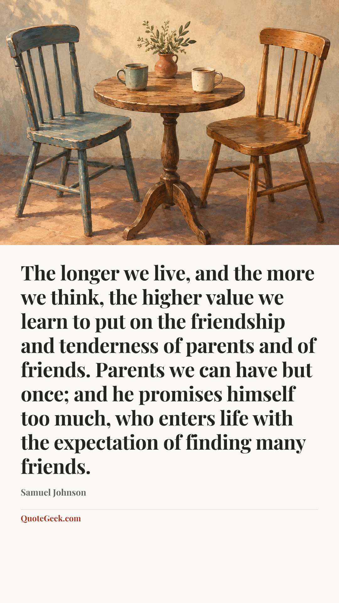 “The longer we live, and the more we think, the higher value we learn to put on the friendship and tenderness of parents and of friends. Parents we can have but once; and he promises himself too much, who enters life with the expectation of finding many friends.” — Samuel Johnson. Illustrated QuoteGeek card.