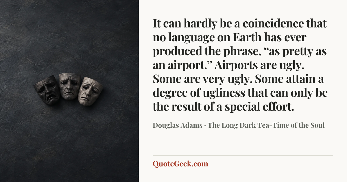 “It can hardly be a coincidence that no language on Earth has ever produced the phrase, “as pretty as an airport.” Airports are ugly. Some are very ugly. Some attain a degree of ugliness that can only be the result of a special effort.” — Douglas Adams · The Long Dark Tea-Time of the Soul. Illustrated QuoteGeek card.