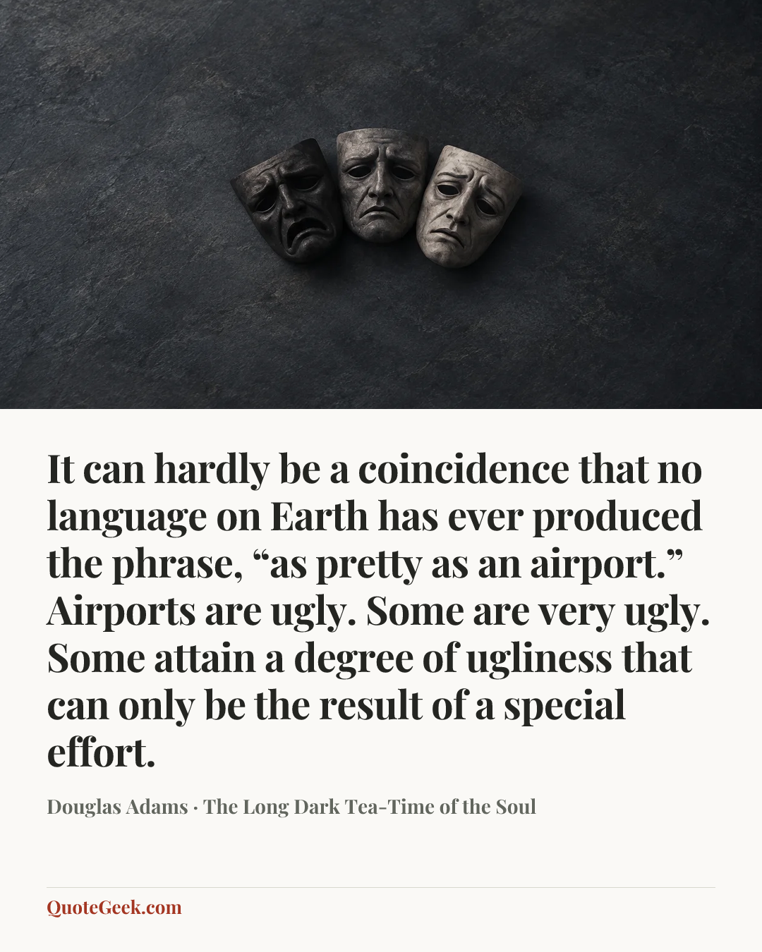 “It can hardly be a coincidence that no language on Earth has ever produced the phrase, “as pretty as an airport.” Airports are ugly. Some are very ugly. Some attain a degree of ugliness that can only be the result of a special effort.” — Douglas Adams · The Long Dark Tea-Time of the Soul. Illustrated QuoteGeek card.