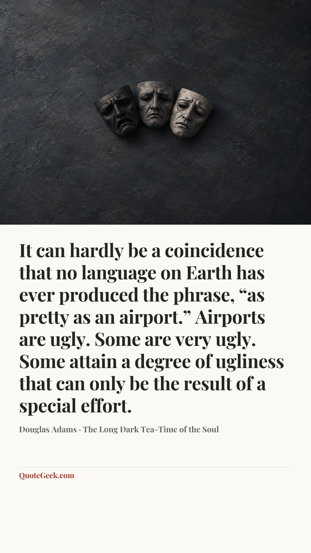 “It can hardly be a coincidence that no language on Earth has ever produced the phrase, “as pretty as an airport.” Airports are ugly. Some are very ugly. Some attain a degree of ugliness that can only be the result of a special effort.” — Douglas Adams · The Long Dark Tea-Time of the Soul. Illustrated QuoteGeek card.