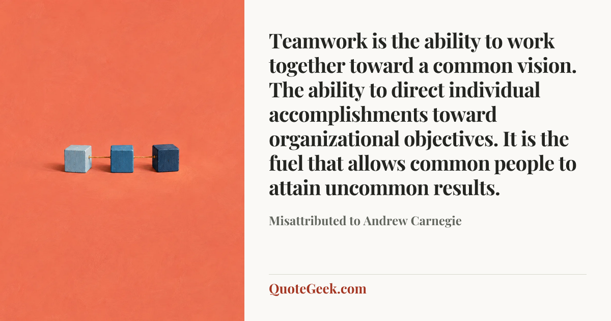 “Teamwork is the ability to work together toward a common vision. The ability to direct individual accomplishments toward organizational objectives. It is the fuel that allows common people to attain uncommon results.” — Misattributed to Andrew Carnegie. Illustrated QuoteGeek card.