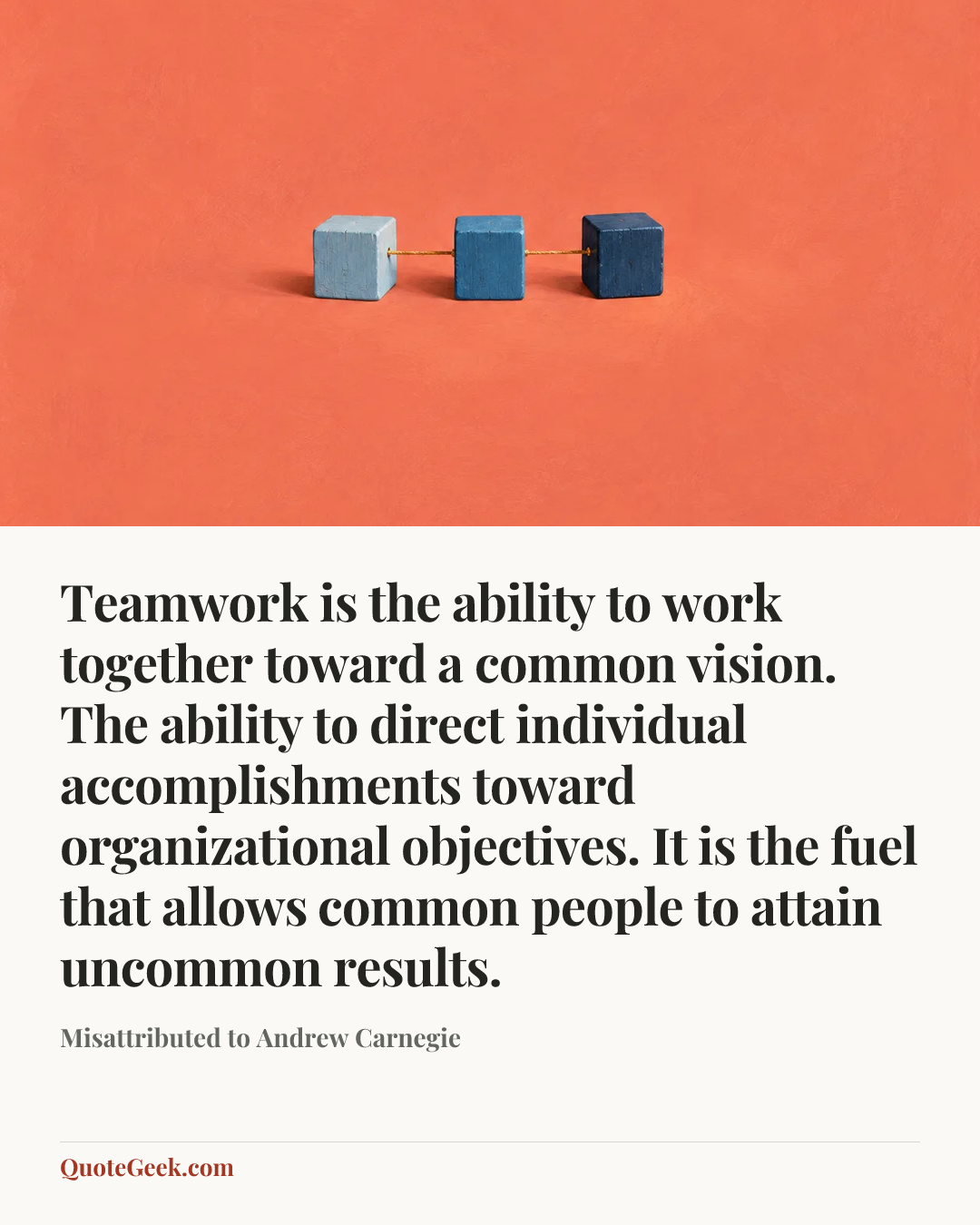 “Teamwork is the ability to work together toward a common vision. The ability to direct individual accomplishments toward organizational objectives. It is the fuel that allows common people to attain uncommon results.” — Misattributed to Andrew Carnegie. Illustrated QuoteGeek card.