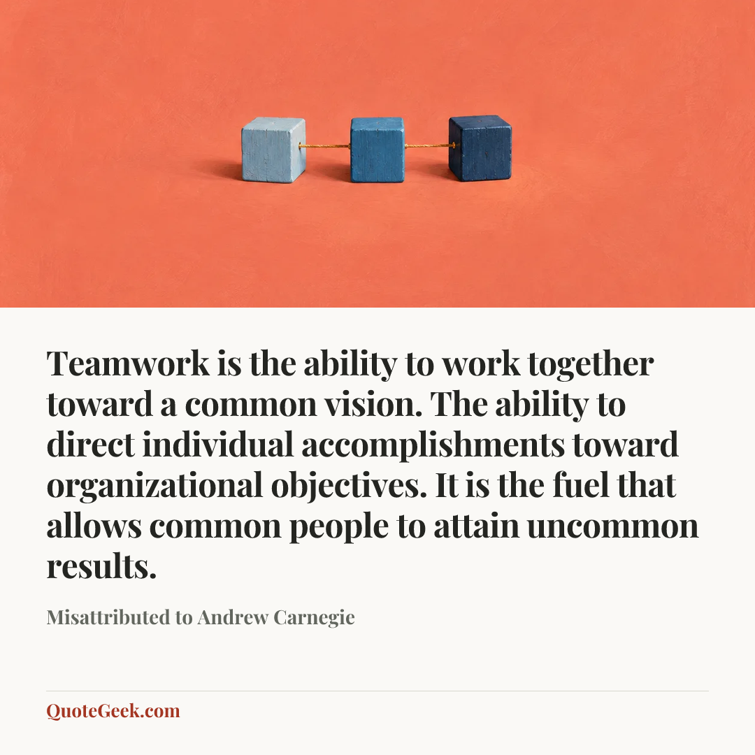“Teamwork is the ability to work together toward a common vision. The ability to direct individual accomplishments toward organizational objectives. It is the fuel that allows common people to attain uncommon results.” — Misattributed to Andrew Carnegie. Illustrated QuoteGeek card.