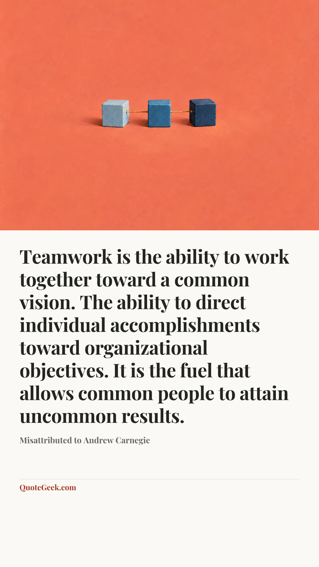 “Teamwork is the ability to work together toward a common vision. The ability to direct individual accomplishments toward organizational objectives. It is the fuel that allows common people to attain uncommon results.” — Misattributed to Andrew Carnegie. Illustrated QuoteGeek card.