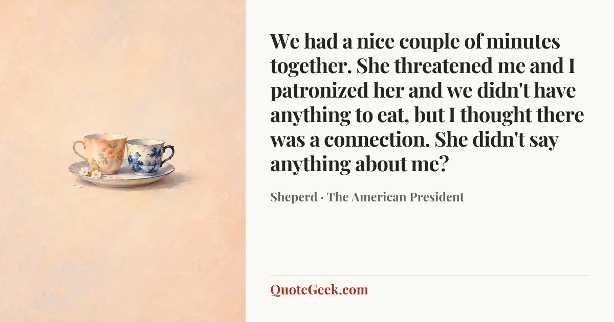 “We had a nice couple of minutes together. She threatened me and I patronized her and we didn't have anything to eat, but I thought there was a connection. She didn't say anything about me?” — Sheperd · The American President. Illustrated QuoteGeek card.