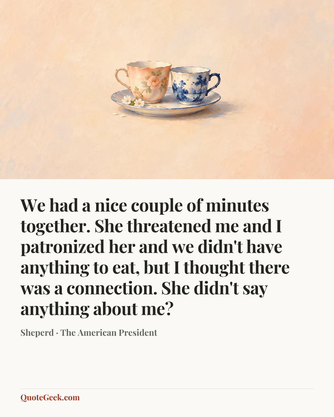 “We had a nice couple of minutes together. She threatened me and I patronized her and we didn't have anything to eat, but I thought there was a connection. She didn't say anything about me?” — Sheperd · The American President. Illustrated QuoteGeek card.
