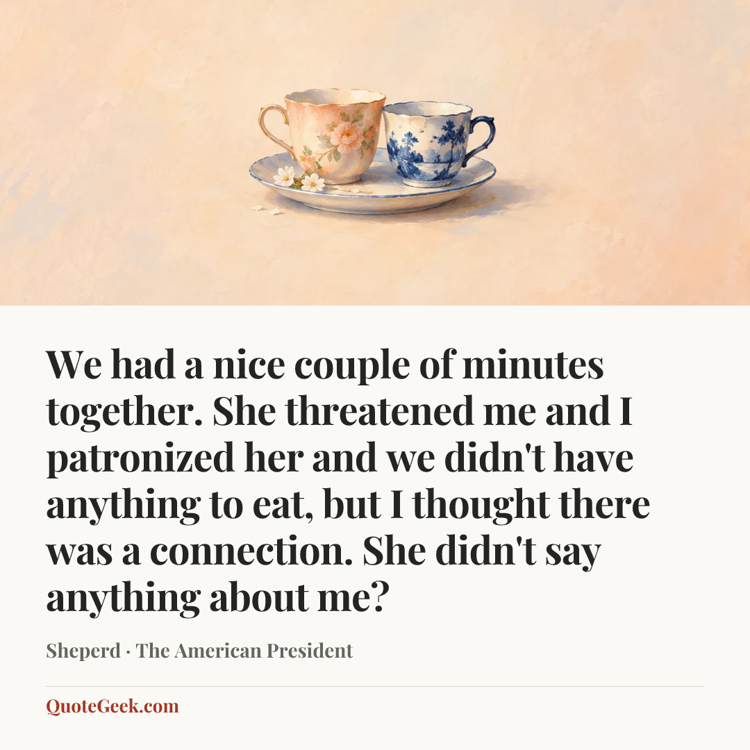 “We had a nice couple of minutes together. She threatened me and I patronized her and we didn't have anything to eat, but I thought there was a connection. She didn't say anything about me?” — Sheperd · The American President. Illustrated QuoteGeek card.