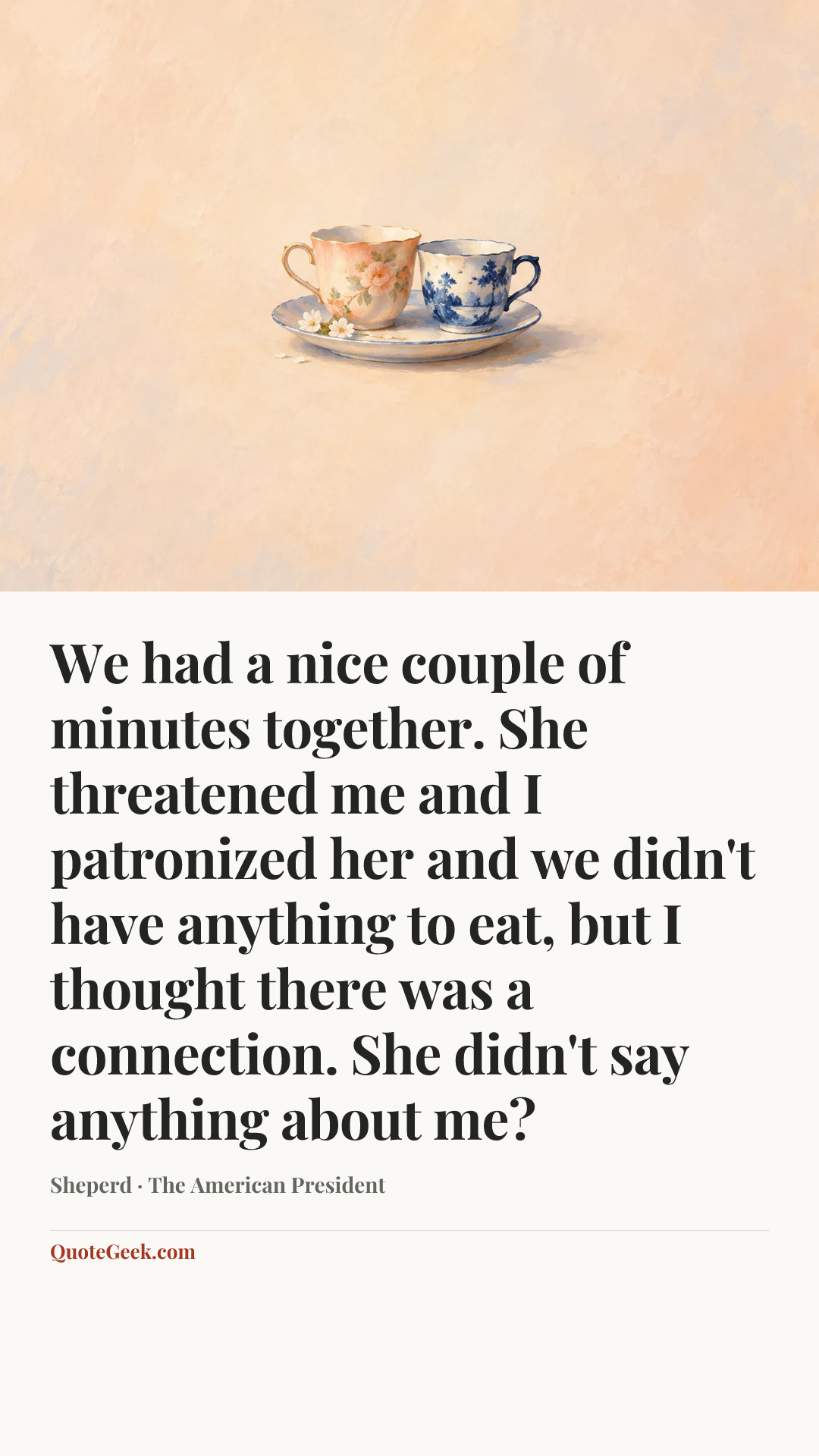 “We had a nice couple of minutes together. She threatened me and I patronized her and we didn't have anything to eat, but I thought there was a connection. She didn't say anything about me?” — Sheperd · The American President. Illustrated QuoteGeek card.
