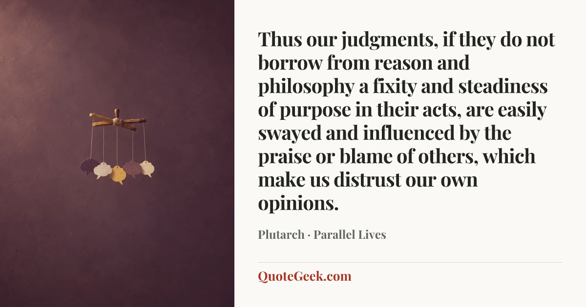 “Thus our judgments, if they do not borrow from reason and philosophy a fixity and steadiness of purpose in their acts, are easily swayed and influenced by the praise or blame of others, which make us distrust our own opinions.” — Plutarch · Parallel Lives. Illustrated QuoteGeek card.