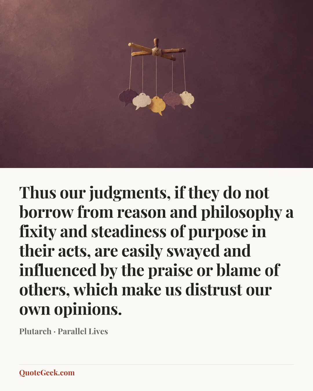 “Thus our judgments, if they do not borrow from reason and philosophy a fixity and steadiness of purpose in their acts, are easily swayed and influenced by the praise or blame of others, which make us distrust our own opinions.” — Plutarch · Parallel Lives. Illustrated QuoteGeek card.