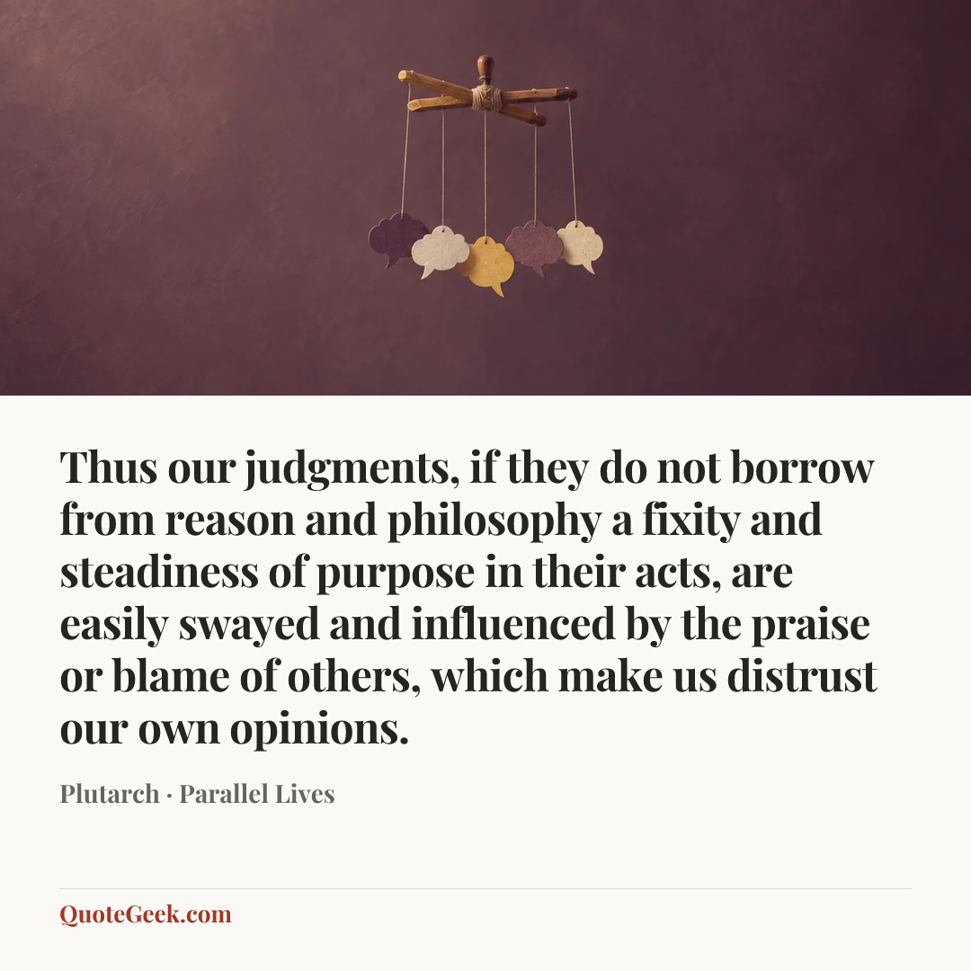 “Thus our judgments, if they do not borrow from reason and philosophy a fixity and steadiness of purpose in their acts, are easily swayed and influenced by the praise or blame of others, which make us distrust our own opinions.” — Plutarch · Parallel Lives. Illustrated QuoteGeek card.